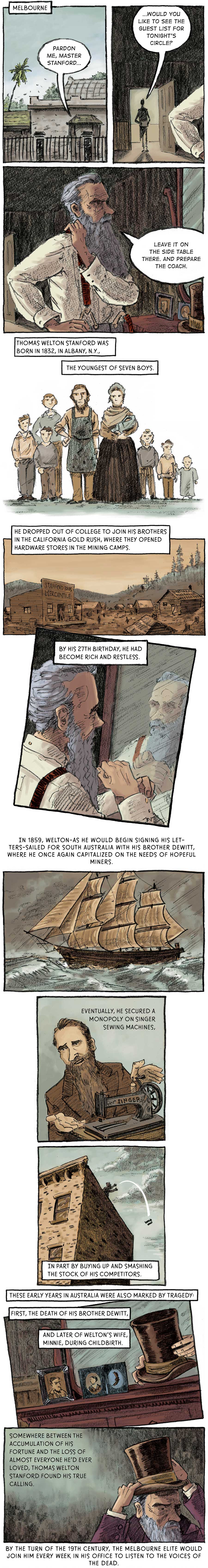 Panel 1: [Melbourne - outside the Stanford residence] A voice comes from inside the house. “Pardon me, Master Stanford…”  Panel 2: A dark figure stands in the threshold of Stanford’s room. “...would you like to see the guest list for tonight’s circle?” Stanford pulls a red suspender strap over his right shoulder as he looks into his vanity mirror. “Leave it on the side table and prepare the coach.”  Panel 3: [flashback] A man and woman stand next to each other. The man is bearded and wears a shop apron. The woman is carrying a baby and wears a dress and bonnet. The couple is flanked on either side by three children. Thomas Welton Stanford was born in 1832, in Albany, N.Y., the youngest of seven boys.   Panel 4: [a prospector settlement with a store in the foreground that reads “Stanford Bros. Mercantile”] He dropped out of college to join his brothers in the California Gold Rush, where they opened hardware stores in the mining camps.  Panel 5: [back at the Stanford residence] Stanford grooms his beard in the mirror. By his 27th birthday, he had become rich and restless.   Panel 6: [a full-rigged ship on a stormy sea] In 1859, Welton –– as he would begin signing his letters –– sailed for South Australia with his brother DeWitt, where he once again capitalized on the needs of hopeful miners.    Panel 7: A younger Stanford gestures toward a sewing machine. Eventually, he secured a monopoly on Singer sewing machines.  Panel 8: [on top of a tall building] Stanford tosses a sewing machine off of the roof. In part by buying up and smashing the stock of his competitors.   Panel 9: [back at the Stanford residence] Stanford grabs a top hat from the vanity. These early years in Australia were also marked by tragedy: First, the death of his brother DeWitt, and later of Welton’s wife, Minnie, during childbirth.  Panel 10: Stanford places the top hat on his crown with a grim countenance. Somewhere between the accumulation of his fortune and the loss of almost everyone he’d ever loved, Thomas Welton Stanford found his true calling. By the turn of the 19th century, the Melbourne elite would join him every week in his office to listen to the voices of the dead.