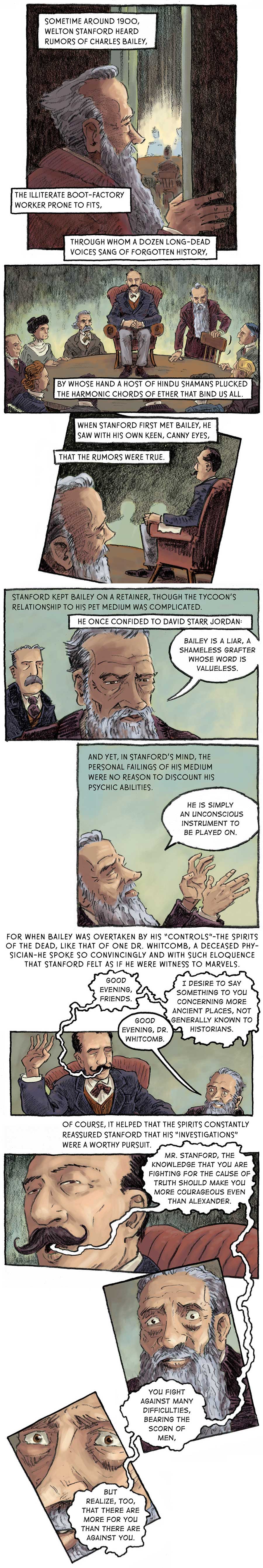 Panel 1: [in a séance room] Stanford opens the door to the room, inside which there is a table surrounded by a certain aura. Sometime around 1900 Welton Stanford heard rumors of Charles Bailey, the illiterate boot-factory worker prone to fits, through whom a dozen long-dead voices sang of forgotten history, by whose hand a host of Hindu shamans plucked the harmonic chords of ether that bind us all.   Panel 2: Eight men and women sit around the round table on which Bailey sits atop a red leather chair. Stanford takes his seat around the table.   Panel 3: Stanford watches Bailey from his spot at the table, to the back left of Bailey. When Stanford first met Bailey, he saw with his own keen, canny eyes, that the rumors were true.   Panel 4: [at some other time] David Starr Jordan (Dr. Jordan) listens as Stanford faces away from him, speaking about Bailey. Stanford kept Bailey on a retainer, though the tycoon’s relationship to his pet medium was complicated. He once confided to David Starr Jordan: “Bailey is a liar, a shameless grafter whose word is valueless,” Stanford says.   Panel 5: “He is simply an unconscious instrument to be played on,” Stanford continues as he closes his eyes and raises his hands up. And yet, in Stanford’s mind, the personal failings of his medium were no reason to discount his psychic abilities.   Panel 6: [back in the séance room] Bailey raises his right palm skyward with his eye closed and speaks. “Good evening, friends.” “Good evening, Dr. Whitcomb,” Stanford responds, struck with awe. “I desire to say something to you concerning more ancient places, not generally known to historians,” Bailey says. For when Bailey was overtaken by his “controls” –– the spirit of the dead, like that of one Dr. Whitcomb, a deceased physician –– he spoke so convincingly and with such eloquence that Stanford felt as if he were witness to marvels.   Panel 7: [zoom-in on Bailey’s face] Bailey opens his eyes slightly. “Mr. Stanford,” he says. “The knowledge that you are fighting for the cause of truth should make you more courageous even the Alexander.” Of course, it helped that the spirits constantly reassured Stanford that his ‘investigations’ were a worthy pursuit.   Panel 8: [zoom-in on a manic Stanford] Bailey goes on: “You fight against many difficulties, bearing the scorn of men, but realize, too, that there are more for you than there are against you.”  Panel 9: [zoom-in more on Stanford’s face]